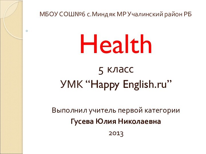 МБОУ СОШ№6 с.Миндяк МР Учалинский район РБHealth5 классУМК “Happy English.ru”Выполнил учитель первой категории Гусева Юлия Николаевна2013