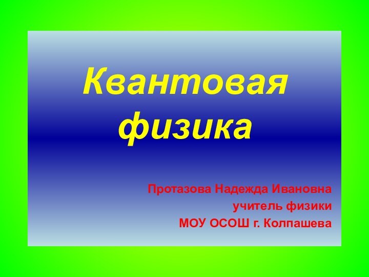 Квантовая физика  Протазова Надежда Ивановнаучитель физики МОУ ОСОШ г. Колпашева