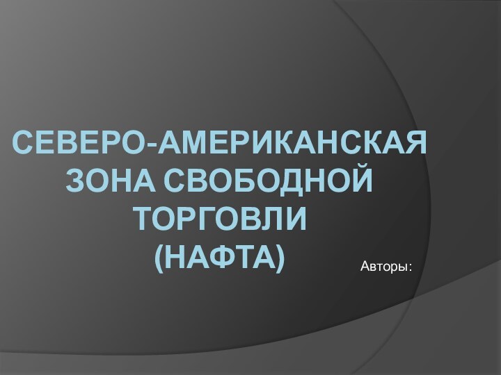 СЕВЕРО-АМЕРИКАНСКАЯ  ЗОНА СВОБОДНОЙ ТОРГОВЛИ  (НАФТА) Авторы: