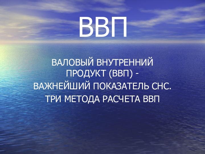 ВАЛОВЫЙ ВНУТРЕННИЙ ПРОДУКТ (ВВП) -ВАЖНЕЙШИЙ ПОКАЗАТЕЛЬ СНС.ТРИ МЕТОДА РАСЧЕТА ВВПВВП