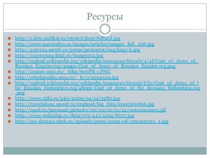 Ресурсыhttp://c.foto.radikal.ru/0606/c3b0076f81cd.jpghttp://www.masterfun.ru/images/articles/image1_full_436.jpghttp://grave14.narod.ru/proza/paranoya/img/kng1-b.jpghttp://univermag.fatal.ru/image002.jpghttp://upload.wikimedia.org/wikipedia/commons/thumb/4/4f/Coat_of_Arms_of_Russian_Empire.svg/499px-Coat_of_Arms_of_Russian_Empire.svg.pnghttp://contur.ucoz.ru/_tbkp/600PX-1.PNGhttp://rebelpandas.ucoz.ru/_fr/0/9304529.jpghttp://upload.wikimedia.org/wikipedia/commons/thumb/f/f2/Coat_of_Arms_of_the_Russian_Federation.svg/480px-Coat_of_Arms_of_the_Russian_Federation.svg.pnghttp://www.stihi.ru/pics/2009/04/14/5280.jpghttp://travelalone.narod.ru/england/big_foto/towerjewels6.jpghttp://rpod.ru/personal/pictures/00/00/01/31/24/0000000003.gifhttp://www.sedmitza.ru/data/071/445/1234/8637.jpghttp://my-dreams.cheb.ru/uploads/posts/2009-08/1250915011_1.jpg