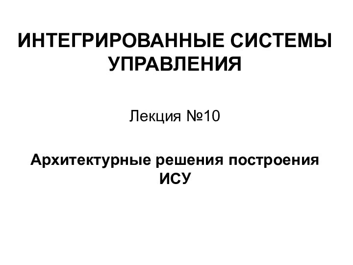 ИНТЕГРИРОВАННЫЕ СИСТЕМЫ УПРАВЛЕНИЯЛекция №10Архитектурные решения построения ИСУ