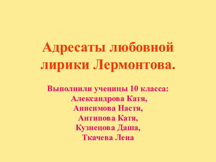 Адресаты любовной лирики Лермонтова.  Выполнили ученицы 10 класса: Александрова Катя,Анисимова Настя,Антипова Катя,Кузнецова Даша, Ткачева Лена