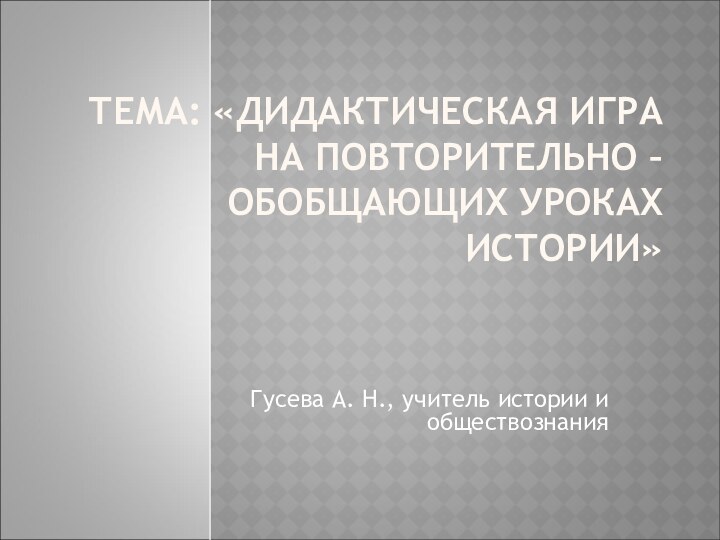 ТЕМА: «ДИДАКТИЧЕСКАЯ ИГРА НА ПОВТОРИТЕЛЬНО – ОБОБЩАЮЩИХ УРОКАХ ИСТОРИИ» Гусева А. Н., учитель истории и обществознания