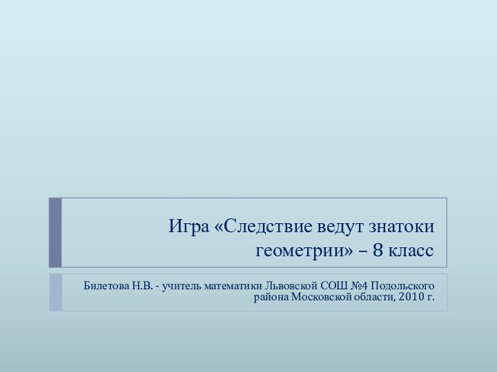 Игра «Следствие ведут знатоки геометрии» – 8 классБилетова Н.В. - учитель математики