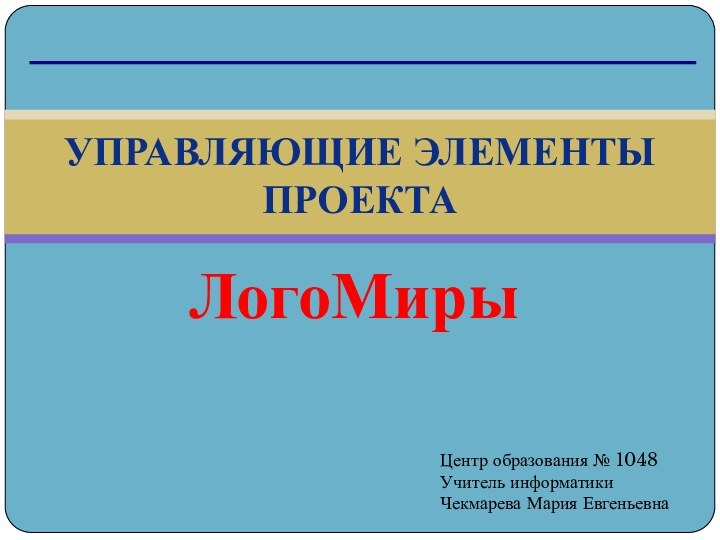 ЛогоМирыУправляющие элементы проектаЦентр образования № 1048Учитель информатикиЧекмарева Мария Евгеньевна