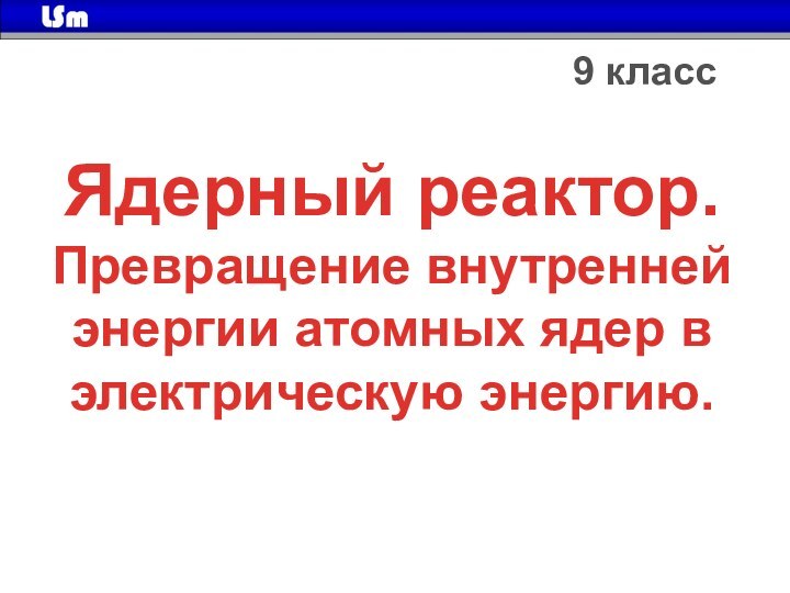 Ядерный реактор.Превращение внутренней энергии атомных ядер в электрическую энергию.9 класс