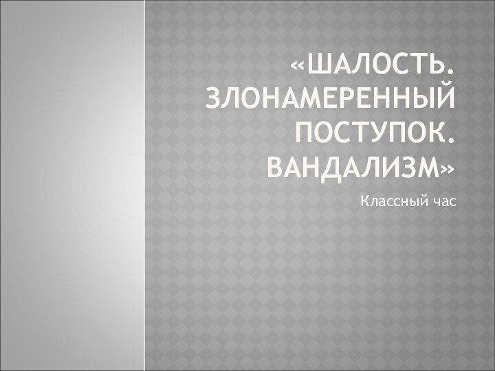 «ШАЛОСТЬ. ЗЛОНАМЕРЕННЫЙ ПОСТУПОК. ВАНДАЛИЗМ»Классный час