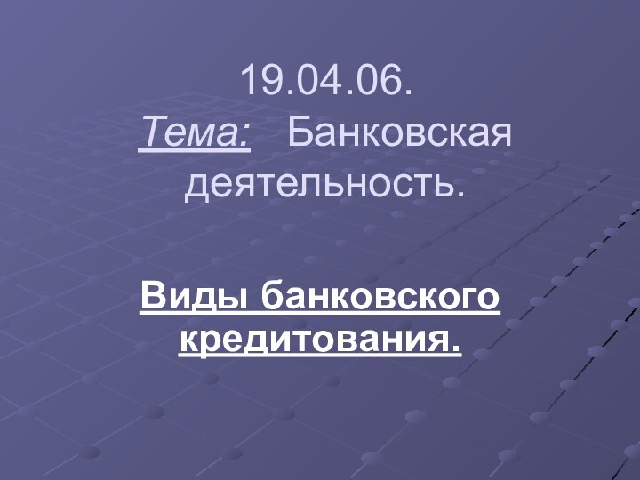 19.04.06. Тема:  Банковская  деятельность.Виды банковского кредитования.