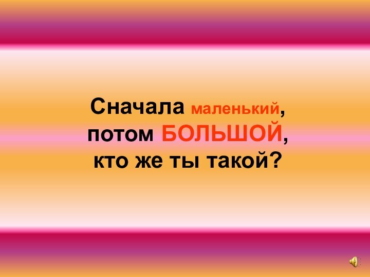 Сначала маленький, потом БОЛЬШОЙ, кто же ты такой?