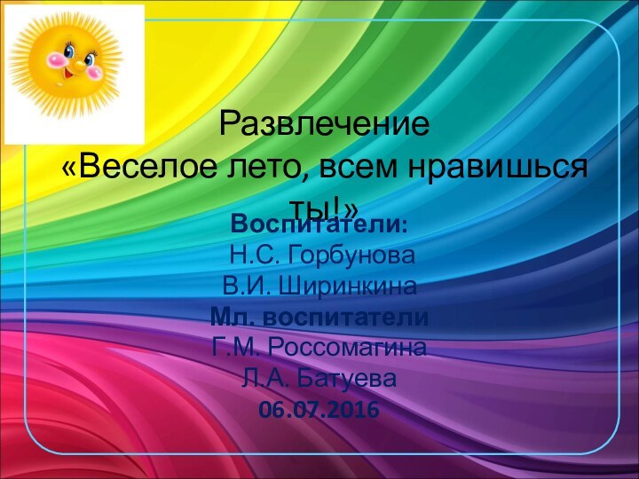 Развлечение  «Веселое лето, всем нравишься ты!»Воспитатели: Н.С. ГорбуноваВ.И. ШиринкинаМл. воспитателиГ.М. РоссомагинаЛ.А. Батуева06.07.2016