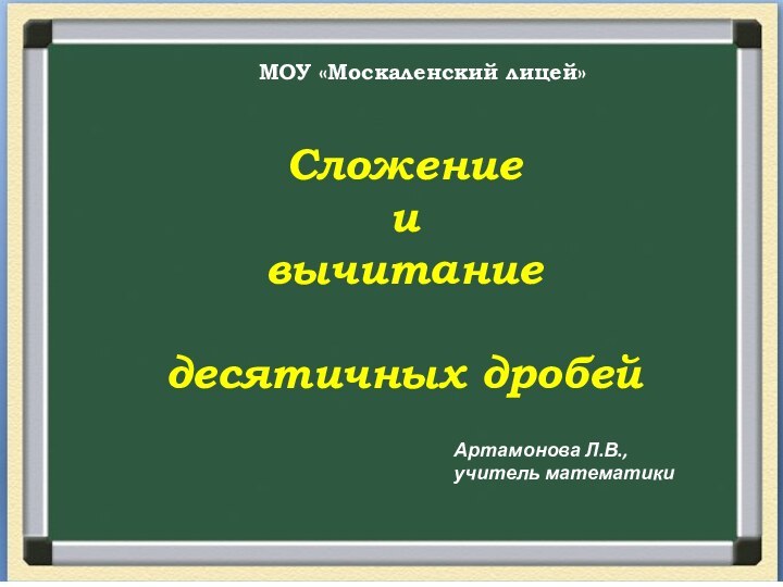 Сложение и вычитаниедесятичных дробейМОУ «Москаленский лицей»Артамонова Л.В., учитель математики