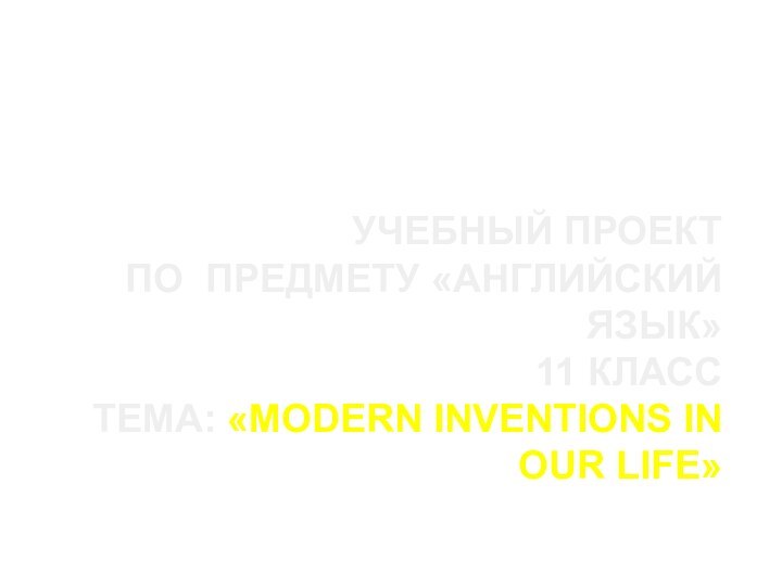 УЧЕБНЫЙ ПРОЕКТ  ПО ПРЕДМЕТУ «АНГЛИЙСКИЙ ЯЗЫК» 11 КЛАСС ТЕМА: «MODERN INVENTIONS IN OUR LIFE»