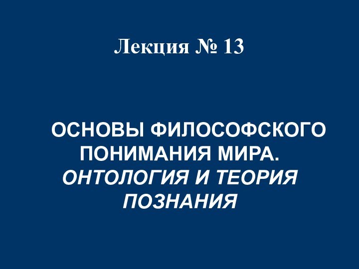 Лекция № 13  	ОСНОВЫ ФИЛОСОФСКОГО ПОНИМАНИЯ МИРА.ОНТОЛОГИЯ И ТЕОРИЯ ПОЗНАНИЯ