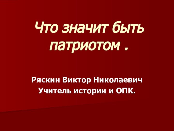 Что значит быть патриотом . Ряскин Виктор НиколаевичУчитель истории и ОПК.