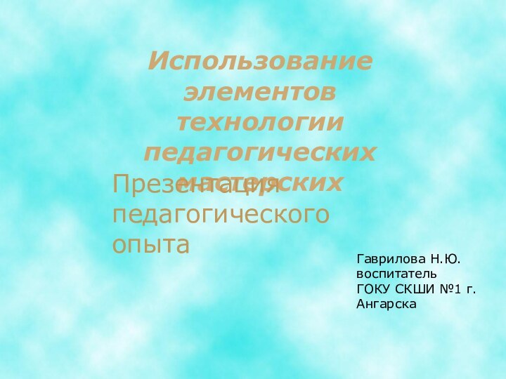 Использование элементовтехнологии педагогических мастерских Гаврилова Н.Ю.воспитательГОКУ СКШИ №1 г. АнгарскаПрезентация педагогического опыта