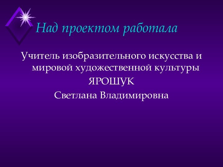 Над проектом работалаУчитель изобразительного искусства и мировой художественной культурыЯРОШУК Светлана Владимировна