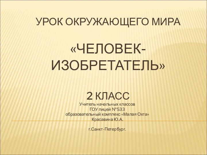 УРОК ОКРУЖАЮЩЕГО МИРА  «ЧЕЛОВЕК-ИЗОБРЕТАТЕЛЬ»  2 КЛАССУчитель начальных классовГОУ лицей №533образовательный комплекс «Малая Охта»Красавина Ю.А.г.Санкт-Петербург.