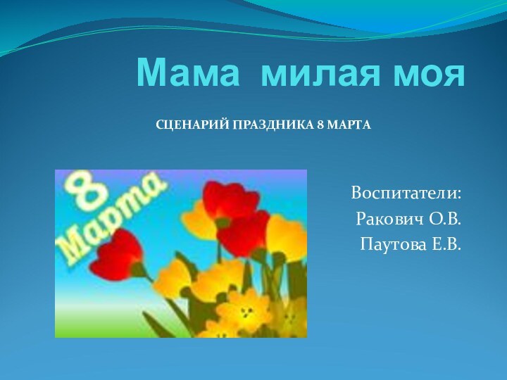 Мама милая мояВоспитатели:Ракович О.В.Паутова Е.В.СЦЕНАРИЙ ПРАЗДНИКА 8 МАРТА