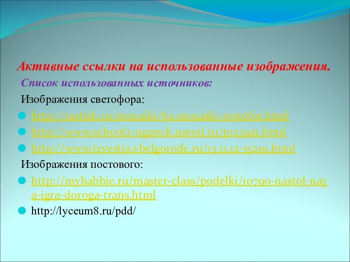 Активные ссылки на использованные изображения.Список использованных источников:Изображения светофора:http://rastish.ru/mozaiki/62-mozaiki-svetofor.htmlhttp://www.school2-uganck.narod.ru/p123aa1.htmlhttp://www.izvestia.vbelgorode.ru/15.11.12-15219.htmlИзображения постового:http://mybabbie.ru/master-class/podelki/10790-nastol-naya-igra-doroga-trans.htmlhttp://lyceum8.ru/pdd/