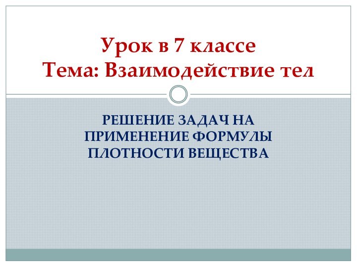 РЕШЕНИЕ ЗАДАЧ НА ПРИМЕНЕНИЕ ФОРМУЛЫ ПЛОТНОСТИ ВЕЩЕСТВАУрок в 7 классе Тема: Взаимодействие тел