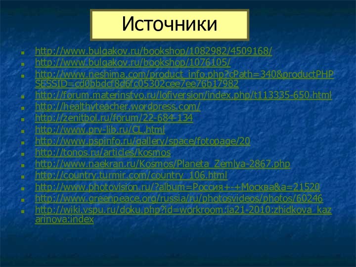 http://www.bulgakov.ru/bookshop/1082982/4509168/http://www.bulgakov.ru/bookshop/1076105/ http://www.neshima.com/product_info.php?cPath=340&productPHPSESSID=cd0bbdcf8d6fc05302cee7ee76b17982 http://forum.materinstvo.ru/lofiversion/index.php/t113335-650.html http://healthyteacher.wordpress.com/http://zenitbol.ru/forum/22-684-134http://www.prv-lib.ru/CL.html http://www.pspinfo.ru/gallery/space/fotopage/20http://tonos.ru/articles/kosmos http://www.naekran.ru/Kosmos/Planeta_Zemlya-2867.phphttp://country.turmir.com/country_106.htmlhttp://www.photovision.ru/?album=Россия+-+Москва&a=21520http://www.greenpeace.org/russia/ru/photosvideos/photos/60246http://wiki.vspu.ru/doku.php?id=workroom:ia21-2010:zhidkova_kazarinova:indexИсточники