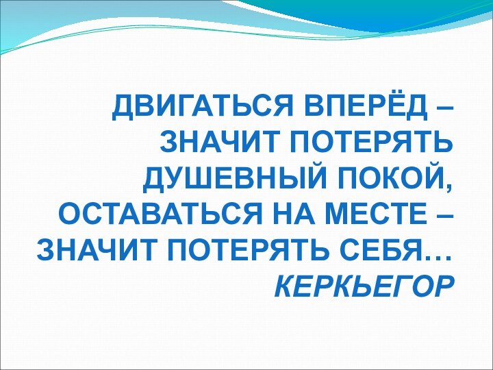 ДВИГАТЬСЯ ВПЕРЁД – ЗНАЧИТ ПОТЕРЯТЬ ДУШЕВНЫЙ ПОКОЙ, ОСТАВАТЬСЯ НА МЕСТЕ – ЗНАЧИТ ПОТЕРЯТЬ СЕБЯ…КЕРКЬЕГОР