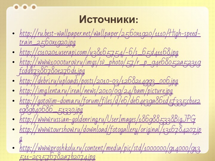 Источники:http://ru.best-wallpaper.net/wallpaper/2560x1920/1110/High-speed-train_2560x1920.jpghttp://cs10201.userapi.com/u38165754/-6/s_65d41168.jpghttp://www.1000turov.ru/imgs/sv_photo/57/r_p_94e68052a52319fcddb7386780e276d1.jpghttp://debri.ru/uploads/posts/2010-03/1268214993_006.jpghttp://img.lenta.ru/ireal/news/2010/09/24/bam/picture.jpghttp://gotovim-doma.ru/forum/files/d/e6/de64e39a861d5f335cb1e2e989b40686_51330.jpghttp://www.russian-goldenring.ru/UserImages/1869885338Big.JPGhttp://www.tourshow.ru/download/fotogallery/original/1316784207.jpghttp://www.proshkolu.ru/content/media/pic/std/1000000/914000/913511-2c3576782a7b2074.jpghttp://findmapplaces.com/bphoto/5/stantsiya-metro-quotbuninskaya-alleyaquot_56177.jpghttp://cs302115.userapi.com/u121433646/-1/x_2f77fbf0.jpg