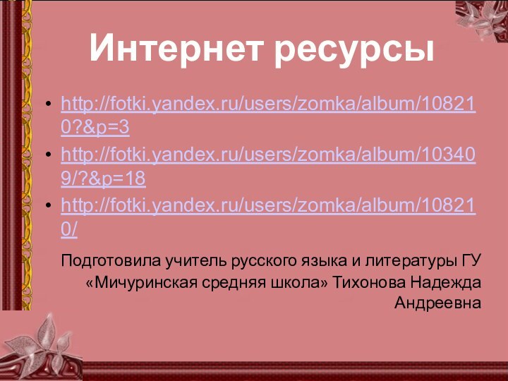 Интернет ресурсыhttp://fotki.yandex.ru/users/zomka/album/108210?&p=3http://fotki.yandex.ru/users/zomka/album/103409/?&p=18http://fotki.yandex.ru/users/zomka/album/108210/ Подготовила учитель русского языка и литературы ГУ «Мичуринская средняя школа» Тихонова Надежда Андреевна