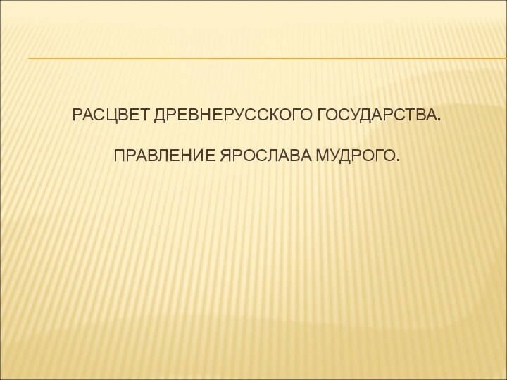 РАСЦВЕТ ДРЕВНЕРУССКОГО ГОСУДАРСТВА.   ПРАВЛЕНИЕ ЯРОСЛАВА МУДРОГО.