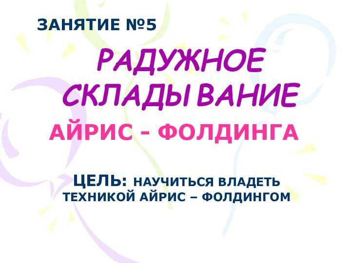 РАДУЖНОЕ СКЛАДЫВАНИЕАЙРИС - ФОЛДИНГАЦЕЛЬ: НАУЧИТЬСЯ ВЛАДЕТЬТЕХНИКОЙ АЙРИС – ФОЛДИНГОМЗАНЯТИЕ №5