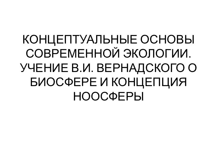 КОНЦЕПТУАЛЬНЫЕ ОСНОВЫ СОВРЕМЕННОЙ ЭКОЛОГИИ. УЧЕНИЕ В.И. ВЕРНАДСКОГО О БИОСФЕРЕ И КОНЦЕПЦИЯ НООСФЕРЫ