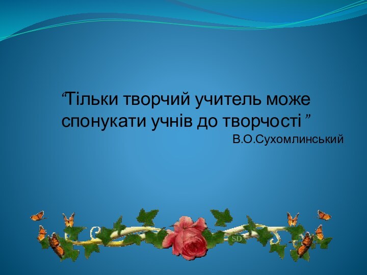 “Тільки творчий учитель може спонукати учнів до творчості”В.О.Сухомлинський