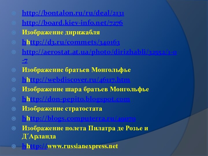 http://bontalon.ru/ru/deal/2131http://board.kiev-info.net/7276Изображение дирижабляhhttp://d3.ru/commets/340163http://aerostat.at.ua/photo/dirizhabli/32552/1-0-7Изображение братьев Монгольфьеhhttp://webdiscover.ru/46117.htmИзображение шара братьев Монгольфьеhhttp://don-pepito.blogspot.comИзображение стратостатаhhttp://blogs.computerra.ru/49070Изображение полета Пилатра де Розье и Д´Арландаhhttp://www.russianexpress.net