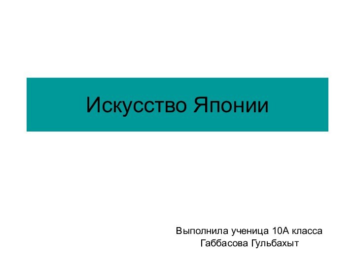 Искусство ЯпонииВыполнила ученица 10А классаГаббасова Гульбахыт