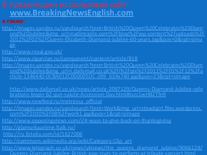 В презентации использован сайт: www.BreakingNewsEnglish.comа также:http://images.yandex.ru/yandsearch?text=British%20Queen%20Celebrates%20Diamond%20Jubilee&img_url=nadinejolie.com%2Fblog%2Fwp-content%2Fuploads%2F2012%2F02%2FQueen-Elizabeth-Diamond-Jubilee-60-years.jpg&pos=0&rpt=simagehttp://www.royal.gov.uk/http://www.cigarclan.ru/component/content/article/818http://images.yandex.ru/yandsearch?text=British%20Queen%20Celebrates%20Diamond%20Jubilee&img_url=i.dailymail.co.uk%2Fi%2Fpix%2F2011%2F01%2F12%2Farticle-1346440-0CBA012C000005DC-289_634x740.jpg&pos=23&rpt=simage http://www.dailymail.co.uk/news/article-2097129/Queens-Diamond-Jubilee-celebrations-begin-62-gun-salute-Accession-Day.html#ixzz1wHB2Tfn9http://www.newfeed.ru/metressa_official http://images.yandex.ru/yandsearch?text=Work&img_url=steadigirl.files.wordpress.com%2F2010%2F08%2Fwork1.jpg&pos=1&rpt=simagehttp://www.opposingviews.com/i/4-ways-to-give-back-on-thanksgivinghttp://glamurkaanime.ltalk.ru/ http://ru.fotolia.com/id/1627006http://commons.wikimedia.org/wiki/Category:Clip_art http://www.telegraph.co.uk/news/uknews/the_queens_diamond_jubilee/9066128/Queens-Diamond-Jubilee-British-pop-stars-to-perform-at-tribute-concert.html