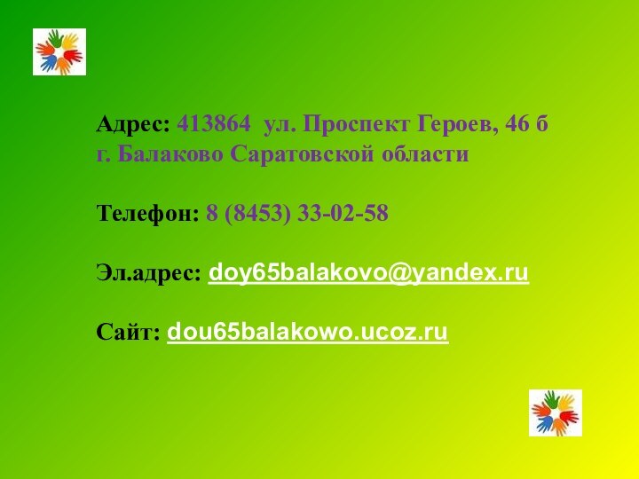 Адрес: 413864 ул. Проспект Героев, 46 бг. Балаково Саратовской областиТелефон: 8 (8453) 33-02-58Эл.адрес: doy65balakovo@yandex.ruСайт: dou65balakowo.ucoz.ru