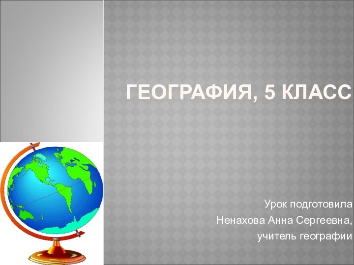 ГЕОГРАФИЯ, 5 КЛАССУрок подготовила Ненахова Анна Сергеевна, учитель географии