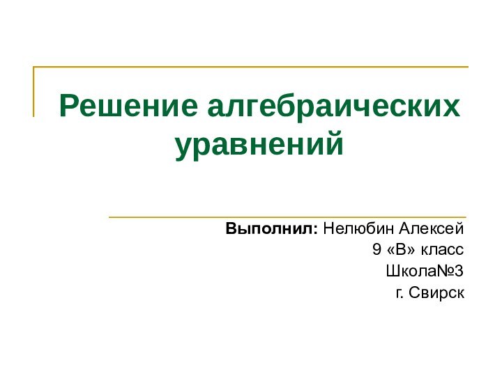 Решение алгебраических уравненийВыполнил: Нелюбин Алексей 9 «В» классШкола№3 г. Свирск