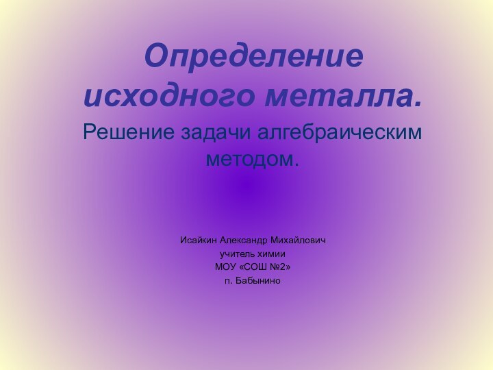 Определение исходного металла.Решение задачи алгебраическим методом.Исайкин Александр Михайловичучитель химииМОУ «СОШ №2»