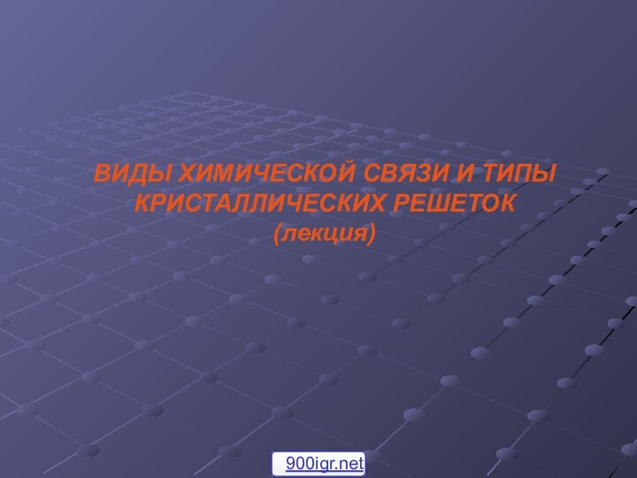 ВИДЫ ХИМИЧЕСКОЙ СВЯЗИ И ТИПЫ КРИСТАЛЛИЧЕСКИХ РЕШЕТОК  (лекция)