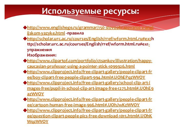 Используемые ресурсы:http://www.englishege.ru/grammar/150-slovoobrazovanie-v-anglijskom-yazyke.html -правилаhttp://scholar.urc.ac.ru/courses/English/rref/wform.html.ru#ex1http://scholar.urc.ac.ru/courses/English/rref/wform.html.ru#ex1- упражненияИзображения:http://www.clipartof.com/portfolio/ctsankov/illustration/happy-caucasian-professor-using-a-pointer-stick-1099926.htmlhttp://www.clipproject.info/free-clipart-gallery/people-clipart-free/boy-clipart-free-people-clipart-994.html#.UOhEPqzWVOYhttp://www.clipproject.info/free-clipart-gallery/school-clip-art-images-free/pupil-in-school-clip-art-image-free-1273.html#.UOhE9azWVOYhttp://www.clipproject.info/free-clipart-gallery/people-clipart-free/cartoon-human-free-image-996.html#.UOhJwKzWVOYhttp://www.clipproject.info/free-clipart-gallery/people-clipart-free/question-clipart-people-pics-free-download-1015.html#.UOhKWqzWVOY