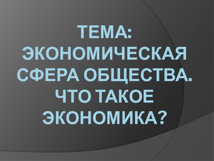 ТЕМА: ЭКОНОМИЧЕСКАЯ СФЕРА ОБЩЕСТВА.  ЧТО ТАКОЕ ЭКОНОМИКА?