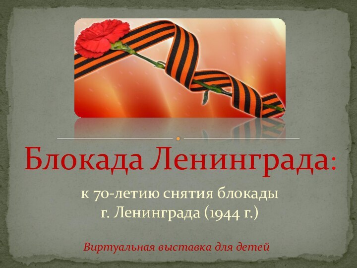 к 70-летию снятия блокады  г. Ленинграда (1944 г.)Блокада Ленинграда:Виртуальная выставка для детей