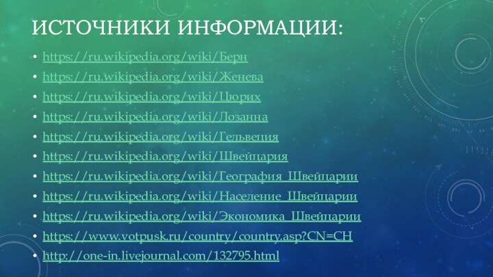 Источники информации:https://ru.wikipedia.org/wiki/Берн https://ru.wikipedia.org/wiki/Женева   https://ru.wikipedia.org/wiki/Цюрих  https://ru.wikipedia.org/wiki/Лозанна https://ru.wikipedia.org/wiki/Гельвецияhttps://ru.wikipedia.org/wiki/Швейцария https://ru.wikipedia.org/wiki/География_Швейцарии  https://ru.wikipedia.org/wiki/Население_Швейцарииhttps://ru.wikipedia.org/wiki/Экономика_Швейцарииhttps://www.votpusk.ru/country/country.asp?CN=CH http://one-in.livejournal.com/132795.html 