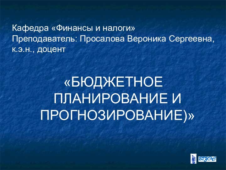 Кафедра «Финансы и налоги» Преподаватель: Просалова Вероника Сергеевна, к.э.н., доцент «БЮДЖЕТНОЕ ПЛАНИРОВАНИЕ И ПРОГНОЗИРОВАНИЕ)»