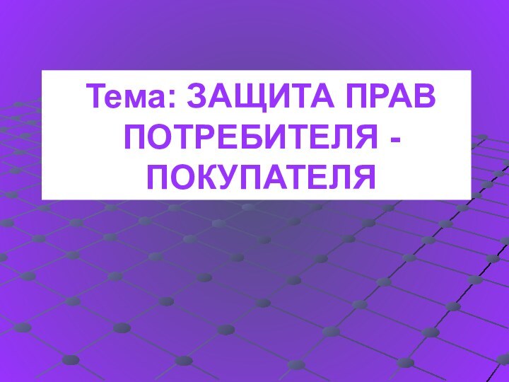 Тема: ЗАЩИТА ПРАВ ПОТРЕБИТЕЛЯ - ПОКУПАТЕЛЯ