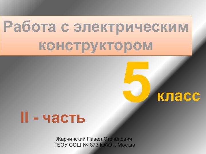 Работа с электрическимконструктором5классЖарчинский Павел Степанович ГБОУ СОШ № 873 ЮАО г. МоскваII - часть