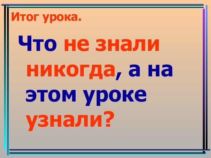 Итог урока.Что не знали никогда, а на этом уроке узнали?