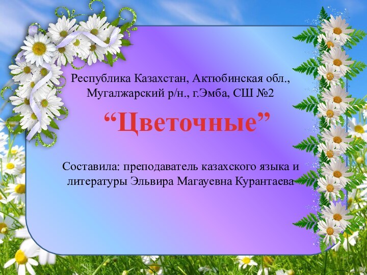 “Цветочные”Республика Казахстан, Актюбинская обл.,Мугалжарский р/н., г.Эмба, СШ №2Составила: преподаватель казахского языка и литературы Эльвира Магауевна Курантаева